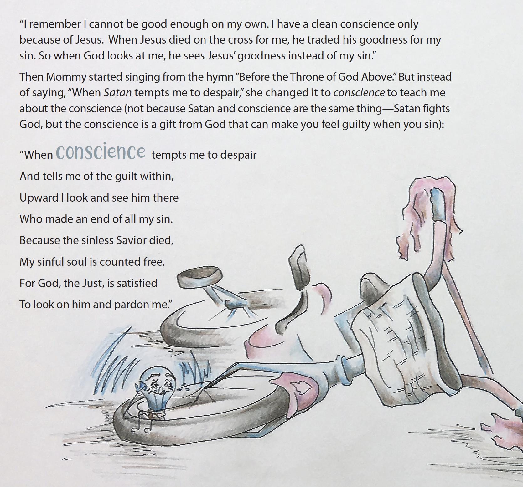 Page from That Little Voice in Your Head, reading "I remember I cannot be good enough on my own. I have a clean conscience only because of Jesus. When Jesus died on the cross for me, he traded his goodness for my sin. So when God looks at me, he sees Jesus' goodness instead of my sin." Then Mommy started singing from the hymn "Before the Throne of God Above." But instead of saying, "When Satan tempts me to despair," she changed it to conscience to teach me about the conscience (not because Satan and conscience are the same thing—Satan fights God, but the conscience is a gift from God that can make you feel guilty when you sin): "When conscience tempts me to despair And tells me of the guilt within, Upward I look and see him there Who made an end of all my sin. Because the sinless Savior died, My sinful soul is counted free, For God, the Just, is satisfied To look on him and pardon me." 