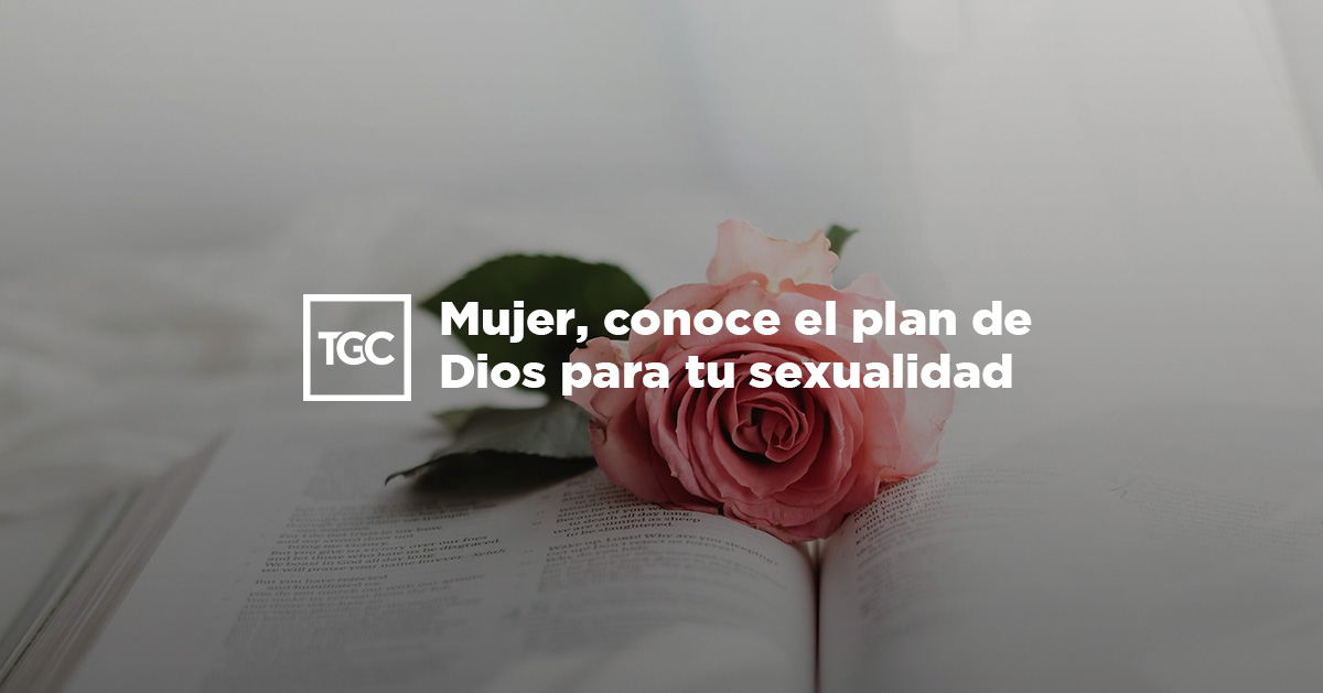 Mujer, conoce el plan de Dios para tu sexualidad. | TGC